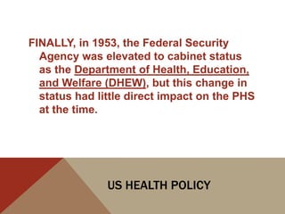 FINALLY, in 1953, the Federal Security
  Agency was elevated to cabinet status
  as the Department of Health, Education,
  and Welfare (DHEW), but this change in
  status had little direct impact on the PHS
  at the time.




               US HEALTH POLICY
 