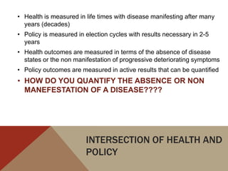 • Health is measured in life times with disease manifesting after many
  years (decades)
• Policy is measured in election cycles with results necessary in 2-5
  years
• Health outcomes are measured in terms of the absence of disease
  states or the non manifestation of progressive deteriorating symptoms
• Policy outcomes are measured in active results that can be quantified
• HOW DO YOU QUANTIFY THE ABSENCE OR NON
  MANEFESTATION OF A DISEASE????




                        INTERSECTION OF HEALTH AND
                        POLICY
 