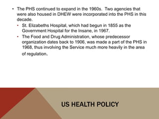 • The PHS continued to expand in the 1960s. Two agencies that
  were also housed in DHEW were incorporated into the PHS in this
  decade.
  • St. Elizabeths Hospital, which had begun in 1855 as the
    Government Hospital for the Insane, in 1967.
  • The Food and Drug Administration, whose predecessor
    organization dates back to 1906, was made a part of the PHS in
    1968, thus involving the Service much more heavily in the area
    of regulation.




                        US HEALTH POLICY
 