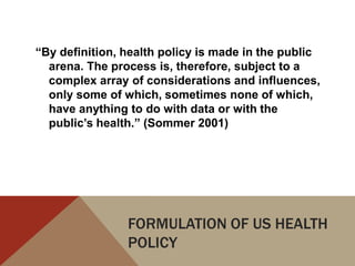 “By definition, health policy is made in the public
  arena. The process is, therefore, subject to a
  complex array of considerations and influences,
  only some of which, sometimes none of which,
  have anything to do with data or with the
  public’s health.” (Sommer 2001)




                FORMULATION OF US HEALTH
                POLICY
 