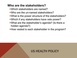 Who are the stakeholders?
 Which stakeholders are named?
 Who are the un-named stakeholders?
 What is the power structure of the stakeholders?
 Which if any stakeholders have veto power?
 What are the stakeholder‟s agenda? (Is there a
  hidden agenda?)
 How vested is each stakeholder in the program?




                   US HEALTH POLICY
 