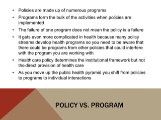 • Policies are made up of numerous programs
• Programs form the bulk of the activities when policies are
  implemented
• The failure of one program does not mean the policy is a failure
• It gets even more complicated in health because many policy
  streams develop health programs so you need to be aware that
  there could be programs from other policies that could interfere
  with the program you are working with
• Health care policy determines the institutional framework but not
  the direct provision of health care
• As you move up the public health pyramid you shift from policies
  to programs to individual interactions




                     POLICY VS. PROGRAM
 