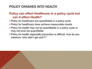 POLICY CRASHES INTO HEALTH
Policy can effect Healthcare in a policy cycle but
  can it effect Health?
 Policy for healthcare are quantifiable in a policy cycle
 Policy for healthcare does achieve measurable results
 Policy for health may not be quantifiable in a policy cycle or
  may not even be quantifiable
 Policy for health especially prevention is difficult, how do you
  measure “who didn‟t get sick??”
 