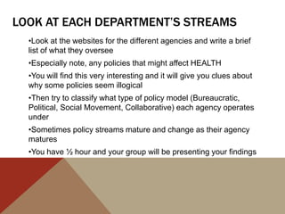 LOOK AT EACH DEPARTMENT’S STREAMS
  •Look at the websites for the different agencies and write a brief
  list of what they oversee
  •Especially note, any policies that might affect HEALTH
  •You will find this very interesting and it will give you clues about
  why some policies seem illogical
  •Then try to classify what type of policy model (Bureaucratic,
  Political, Social Movement, Collaborative) each agency operates
  under
  •Sometimes policy streams mature and change as their agency
  matures
  •You have ½ hour and your group will be presenting your findings
 