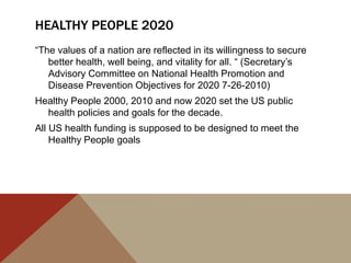 HEALTHY PEOPLE 2020
“The values of a nation are reflected in its willingness to secure
   better health, well being, and vitality for all. “ (Secretary‟s
   Advisory Committee on National Health Promotion and
   Disease Prevention Objectives for 2020 7-26-2010)
Healthy People 2000, 2010 and now 2020 set the US public
  health policies and goals for the decade.
All US health funding is supposed to be designed to meet the
    Healthy People goals
 