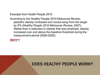 Example from Health People 2010
According to the Healthy People 2010 Midcourse Review,
  pediatric obesity increased and moved away from the target
  by 5% (Healthy People 2010 Midcourse Review, 2007).
  Rather than a reduction in obesity that was predicted, obesity
  increased over and above the baseline threshold during the
  measurement period (2000-2005).
WHY?




                 DOES HEALTHY PEOPLE WORK?
 