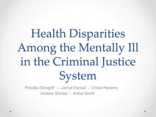 Health Disparities
Among the Mentally Ill
in the Criminal Justice
System
Priscilla Dorogoff - Jannat Esmail - Christi Parsons
Andrew Sinclair - Arthur Smith
 