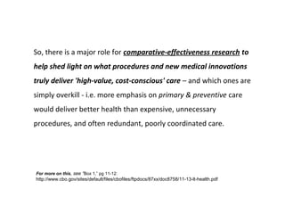 So, there is a major role for comparative-effectiveness research to
help shed light on what procedures and new medical innovations
truly deliver 'high-value, cost-conscious' care – and which ones are
simply overkill - i.e. more emphasis on primary & preventive care
would deliver better health than expensive, unnecessary
procedures, and often redundant, poorly coordinated care.




For more on this, see “Box 1,” pg 11-12:
http://www.cbo.gov/sites/default/files/cbofiles/ftpdocs/87xx/doc8758/11-13-lt-health.pdf
 