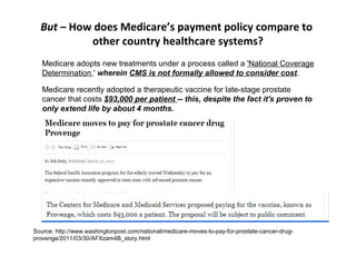 But – How does Medicare’s payment policy compare to
           other country healthcare systems?
   Medicare adopts new treatments under a process called a 'National Coverage
   Determination,' wherein CMS is not formally allowed to consider cost.

   Medicare recently adopted a therapeutic vaccine for late-stage prostate
   cancer that costs $93,000 per patient -- this, despite the fact it's proven to
   only extend life by about 4 months.




Source: http://www.washingtonpost.com/national/medicare-moves-to-pay-for-prostate-cancer-drug-
provenge/2011/03/30/AFXzam4B_story.html
 