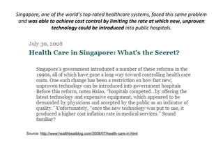 Singapore, one of the world’s top-rated healthcare systems, faced this same problem
 and was able to achieve cost control by limiting the rate at which new, unproven
               technology could be introduced into public hospitals.




    Source: http://www.healthbeatblog.com/2008/07/health-care-in.html
 