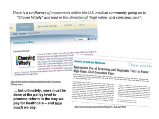 There is a confluence of movements within the U.S. medical community going on to
   “Choose Wisely” and lead in this direction of "high value, cost conscious care":




http://www.abimfoundation.org/Initiatives/Choosing-
Wisely.aspx

  … but ultimately, more must be
  done at the policy level to
  promote reform in the way we
  pay for healthcare – and how
  much we pay.                                        http://www.annals.org/content/156/2/147.full.pdf+html
 