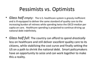 Pessimists vs. Optimists
• Glass half empty:         The U.S. healthcare system is grossly inefficient
  and is ill-equipped to deliver the same standard of quality care to the
  increasing burden of retirees while spending twice the OECD median per
  capita on care. Healthcare spending is projected to continue driving up
  national debt indefinitely.

• Glass half full: The country can afford to spend drastically
  less on healthcare and still deliver excellent quality care to its
  citizens, while stabilizing the cost curve and finally setting the
  US on a path to shrink the national debt. Smart policymakers
  have an opportunity to seize and can work together to make
  this a reality.
 