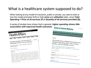 What is a healthcare system supposed to do?
When looking at any model of insurance, public or private, you want to look at
how the model promotes thrift on both price and utilization rates, since Total
Spending = Price of all services (P) x Quantity of all services provided (Q).

A series of studies have shown that in general, higher spending shows little
association with improved health outcomes:
 