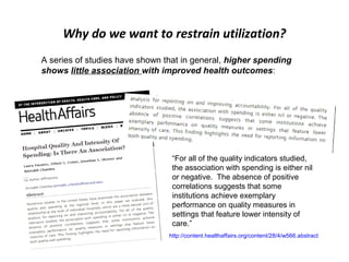 Why do we want to restrain utilization?
A series of studies have shown that in general, higher spending
shows little association with improved health outcomes:




                                 “For all of the quality indicators studied,
                                 the association with spending is either nil
                                 or negative. The absence of positive
                                 correlations suggests that some
                                 institutions achieve exemplary
                                 performance on quality measures in
                                 settings that feature lower intensity of
                                 care.”
                                http://content.healthaffairs.org/content/28/4/w566.abstract
 