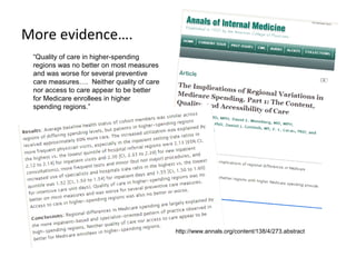 More evidence….
 “Quality of care in higher-spending
 regions was no better on most measures
 and was worse for several preventive
 care measures…. Neither quality of care
 nor access to care appear to be better
 for Medicare enrollees in higher
 spending regions.”




                                           http://www.annals.org/content/138/4/273.abstract
 