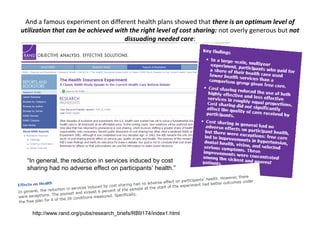 And a famous experiment on different health plans showed that there is an optimum level of
utilization that can be achieved with the right level of cost sharing: not overly generous but not
                                    dissuading needed care:




  “In general, the reduction in services induced by cost
  sharing had no adverse effect on participants’ health.”




    http://www.rand.org/pubs/research_briefs/RB9174/index1.html
 