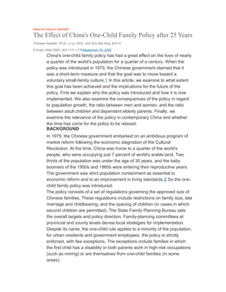 HEALTH POLICY REPORT
The Effect of China's One-Child Family Policy after 25 Years
Therese Hesketh, Ph.D., Li Lu, M.D., and Zhu Wei Xing, M.P.H.
N Engl J Med 2005; 353:1171-1176September 15, 2005
China's one-child family policy has had a great effect on the lives of nearly
a quarter of the world's population for a quarter of a century. When the
policy was introduced in 1979, the Chinese government claimed that it
was a short-term measure and that the goal was to move toward a
voluntary small-family culture.1 In this article, we examine to what extent
this goal has been achieved and the implications for the future of the
policy. First we explain why the policy was introduced and how it is now
implemented. We also examine the consequences of the policy in regard
to population growth, the ratio between men and women, and the ratio
between adult children and dependent elderly parents. Finally, we
examine the relevance of the policy in contemporary China and whether
the time has come for the policy to be relaxed.
BACKGROUND
In 1979, the Chinese government embarked on an ambitious program of
market reform following the economic stagnation of the Cultural
Revolution. At the time, China was home to a quarter of the world's
people, who were occupying just 7 percent of world's arable land. Two
thirds of the population was under the age of 30 years, and the baby
boomers of the 1950s and 1960s were entering their reproductive years.
The government saw strict population containment as essential to
economic reform and to an improvement in living standards.2 So the one-
child family policy was introduced.
The policy consists of a set of regulations governing the approved size of
Chinese families. These regulations include restrictions on family size, late
marriage and childbearing, and the spacing of children (in cases in which
second children are permitted). The State Family Planning Bureau sets
the overall targets and policy direction. Family-planning committees at
provincial and county levels devise local strategies for implementation.
Despite its name, the one-child rule applies to a minority of the population;
for urban residents and government employees, the policy is strictly
enforced, with few exceptions. The exceptions include families in which
the first child has a disability or both parents work in high-risk occupations
(such as mining) or are themselves from one-child families (in some
areas).
 