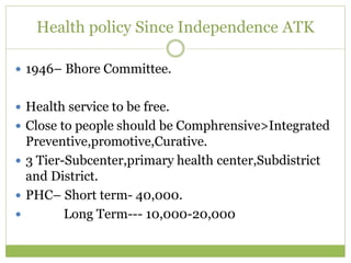 Health policy Since Independence ATK
 1946– Bhore Committee.
 Health service to be free.
 Close to people should be Comphrensive>Integrated
Preventive,promotive,Curative.
 3 Tier-Subcenter,primary health center,Subdistrict
and District.
 PHC– Short term- 40,000.
 Long Term--- 10,000-20,000
 