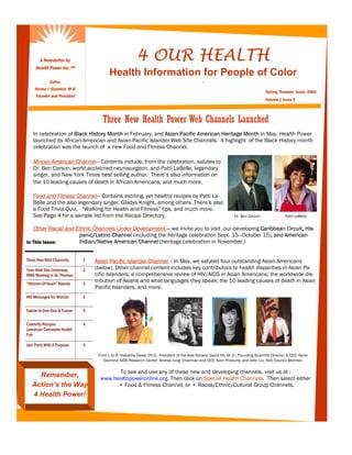 A Newsletter by                                     4 OUR HEALTH
     Health Power Inc.      SM

                                            Health Information for People of Color
            Editor,                                                                                .
    Norma J. Goodwin, M.D.
                                                                                                                                         Spring/Summer Issue, 2004
    Founder and President
                                                                                                                                         Volume 1 Issue 2



                                        Three New Health Power Web Channels Launched
   In celebration of Black History Month in February, and Asian Pacific American Heritage Month in May, Health Power
   launched its African-American and Asian-Pacific Islander Web Site Channels. A highlight of the Black History month
   celebration was the launch of a new Food and Fitness Channel.

   African-American Channel— Contents include, from the celebration, salutes to
   Dr. Ben Carson, world acclaimed neurosurgeon, and Patti LaBelle, legendary
   singer, and New York Times best selling author. There’s also information on
   the 10 leading causes of death in African-Americans, and much more.

   Food and Fitness Channel— Contains exciting, yet healthy recipes by Patti La-
   Belle and the also legendary singer, Gladys Knight, among others. There’s also
   a Food Trivia Quiz, “Walking for Health and Fitness” tips, and much more.
   See Page 4 for a sample list from the Recipe Directory.                                                             Dr. Ben Carson                Patti LaBelle


   Other Racial and Ethnic Channels Under Development — we invite you to visit our developing Caribbean Circuit, His-
                     panic/Latino Channel (including the heritage celebration Sept. 15—October 15), and American
In This Issue:       Indian/Native American Channel (heritage celebration in November.)


Three New Web Channels           1   Asian-Pacific Islander Channel -- In May, we saluted four outstanding Asian Americans
Teen Web Site Underway           2   (below). Other channel content includes key contributors to health disparities in Asian Pa-
NMA Meeting in St. Thomas            cific Islanders; a comprehensive review of HIV/AIDS in Asian Americans; the worldwide dis-
“Women Of Heart” Awards          3
                                     tribution of Asians and what languages they speak; the 10 leading causes of death in Asian
                                     Pacific Islanders, and more.
HIV Messages for Women           3

Salute to Don Dea & Fusion       3

Celebrity Recipes                4
Jamaican Consulate Health
Fair

Jazz Party With A Purpose        4

                                      From L to R: Vishakha Desai, Ph.D., President of the Asia Society; David Ho, M..D., Founding Scientific Director & CEO, Aaron
                                         Diamond AIDS Research Center; Andrea Jung, Chairman and CEO, Avon Products; and John Liu, NUC Council Member.

                                             To see and use any of these new and developing channels, visit us at :
     Remember,                         www.healthpoweronline.org. Then click on Special Health Channels. Then select either
   Action’s the Way                          ▪ Food & Fitness Channel, or ▪ Racial/Ethnic/Cultural Group Channels.
   4 Health Power!
 