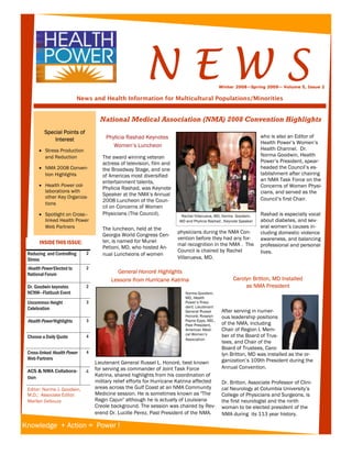 NEWS
                                                                                                                          B u s i n e s s   N a m e




                                                                                              Winter 2008—Spring 2009-- Volume 5, Issue 2

                            News and Health Information for Multicultural Populations/Minorities


                                     National Medical Association (NMA) 2008 Convention Highlights
         Special Points of
                                        Phylicia Rashad Keynotes                                                   who is also an Editor of
             Interest
                                                                                                                   Health Power’s Women’s
                                           Women’s Luncheon
      • Stress Production                                                                                          Health Channel. Dr.
        and Reduction                 The award winning veteran                                                    Norma Goodwin, Health
                                      actress of television, film and                                              Power’s President, spear-
      • NMA 2008 Conven-              the Broadway Stage, and one                                                  headed the Council’s es-
        tion Highlights               of Americas most diversified                                                 tablishment after chairing
                                      entertainment talents,                                                       an NMA Task Force on the
      • Health Power col-                                                                                          Concerns of Women Physi-
                                      Phylicia Rashad, was Keynote
        laborations with                                                                                           cians, and served as the
        other Key Organiza-
                                      Speaker at the NMA’s Annual
                                      2008 Luncheon of the Coun-                                                   Council’s first Chair.
        tions
                                      cil on Concerns of Women
      • Spotlight on Cross–           Physicians (The Council).          Rachel Villanueva, MD, Norma Goodwin,     Rashad is especially vocal
        linked Health Power                                             MD and Phylicia Rashad , Keynote Speaker   about diabetes, and sev-
        Web Partners                  The luncheon, held at the                                                    eral women’s causes in-
                                                                        physicians during the NMA Con-             cluding domestic violence
                                      Georgia World Congress Cen-
                                                                        vention before they had any for-           awareness, and balancing
       INSIDE THIS ISSUE:             ter, is named for Muriel
                                                                        mal recognition in the NMA . The           professional and personal
                                      Petioni, MD, who hosted An-
                                                                        Council is chaired by Rachel               lives.
 Reducing and Controlling      2      nual Luncheons of women
 Stress                                                                 Villanueva, MD.

 Health Power Elected to       2
 National Forum                             General Honoré Highlights
                                          Lessons from Hurricane Katrina                             Carolyn Britton, MD Installed
 Dr. Goodwin keynotes          2                                                                          as NMA President
 NCNW—Flatbush Event                                                       Norma Goodwin,
                                                                           MD, Health
 Uncommon Height               3                                           Power’s Presi-
 Celebration                                                               dent; Lieutenant
                                                                           General Russel      After serving in numer-
                                                                           Honoré; Roselyn     ous leadership positions
 Health Power Highlights       3                                           Payne Epps, MD.,
                                                                                               of the NMA, including
                                                                           Past President,
                                                                           American Medi-      Chair of Region I, Mem-
                                                                           cal Women’s         ber of the Board of Trus-
 Choose a Daily Quote          4
                                                                           Association
                                                                                               tees, and Chair of the
                                                                                               Board of Trustees, Caro-
 Cross-linked Health Power     4                                                               lyn Britton, MD was installed as the or-
 Web Partners                                                                                  ganization’s 109th President during the
                                   Lieutenant General Russel L. Honoré, best known
                                   for serving as commander of Joint Task Force                Annual Convention.
 ACS & NMA Collabora-          4
 tion                              Katrina, shared highlights from his coordination of
                                   military relief efforts for Hurricane Katrina affected      Dr. Britton, Associate Professor of Clini-
 Editor: Norma J. Goodwin,         areas across the Gulf Coast at an NMA Community             cal Neurology at Columbia University’s
 M.D.; Associate Editor:           Medicine session. He is sometimes known as "The             College of Physicians and Surgeons, is
 Marilyn DeSouza                   Ragin Cajun" although he is actually of Louisiana           the first neurologist and the ninth
                                   Creole background. The session was chaired by Rev-          woman to be elected president of the
                                   erend Dr. Lucille Perez, Past President of the NMA.         NMA during its 113 year history.

Knowledge + Action = Power !
 