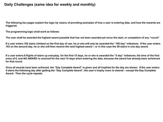 Daily Challenges (same idea for weekly and monthly)
The following two pages explain the logic by means of providing examples of how a user is entering data, and how the rewards are
triggered.
The programming logic shall work as follows:
The user shall be awarded the highest award possible that has not been awarded yet since the start, or completion of any “round”
If a user enters 102 stairs climbed on the first day of use, he or she will only be awarded the “100 day” milestone. If the user enters
103 on the second day, he or she will then receive the next highest award – or in this case the 50 stairs in one day award.
If a user enters 6 flights of stairs up everyday, for the first 15 days, he or she is awarded the “5 day” milestone, the time of the first
entry of 6, and NO AWARD is received for the next 14 days when entering the data, because the award has already been acheieved
for that round.
Once all awards have been achieved, the “Day Complete Award” is given and all trophies for the day are shown. If the user enters
4 stairs the following day after getting the “Day Complete Award”, the user’s trophy room is cleared – except the Day Complete
Award. Then the cycle repeats.
 