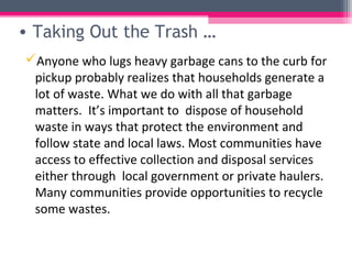• Taking Out the Trash …
Anyone who lugs heavy garbage cans to the curb for
 pickup probably realizes that households generate a
 lot of waste. What we do with all that garbage
 matters. It’s important to dispose of household
 waste in ways that protect the environment and
 follow state and local laws. Most communities have
 access to effective collection and disposal services
 either through local government or private haulers.
 Many communities provide opportunities to recycle
 some wastes.
 