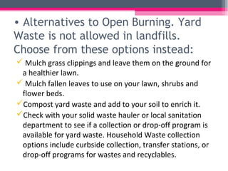 • Alternatives to Open Burning. Yard
Waste is not allowed in landfills.
Choose from these options instead:
 Mulch grass clippings and leave them on the ground for
 a healthier lawn.
 Mulch fallen leaves to use on your lawn, shrubs and
 flower beds.
Compost yard waste and add to your soil to enrich it.
Check with your solid waste hauler or local sanitation
 department to see if a collection or drop-off program is
 available for yard waste. Household Waste collection
 options include curbside collection, transfer stations, or
 drop-off programs for wastes and recyclables.
 