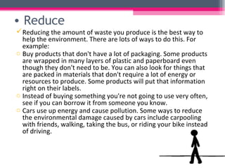 • Reduce
 Reducing the amount of waste you produce is the best way to
  help the environment. There are lots of ways to do this. For
  example:
o Buy products that don't have a lot of packaging. Some products
  are wrapped in many layers of plastic and paperboard even
  though they don't need to be. You can also look for things that
  are packed in materials that don't require a lot of energy or
  resources to produce. Some products will put that information
  right on their labels.
o Instead of buying something you're not going to use very often,
  see if you can borrow it from someone you know.
o Cars use up energy and cause pollution. Some ways to reduce
  the environmental damage caused by cars include carpooling
  with friends, walking, taking the bus, or riding your bike instead
  of driving.
 