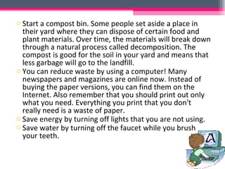 o Start a compost bin. Some people set aside a place in
  their yard where they can dispose of certain food and
  plant materials. Over time, the materials will break down
  through a natural process called decomposition. The
  compost is good for the soil in your yard and means that
  less garbage will go to the landfill.
o You can reduce waste by using a computer! Many
  newspapers and magazines are online now. Instead of
  buying the paper versions, you can find them on the
  Internet. Also remember that you should print out only
  what you need. Everything you print that you don't
  really need is a waste of paper.
o Save energy by turning off lights that you are not using.
o Save water by turning off the faucet while you brush
  your teeth.
 