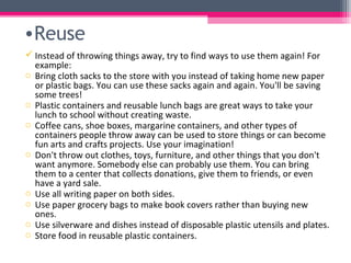 •Reuse
 Instead of throwing things away, try to find ways to use them again! For
  example:
o Bring cloth sacks to the store with you instead of taking home new paper
  or plastic bags. You can use these sacks again and again. You'll be saving
  some trees!
o Plastic containers and reusable lunch bags are great ways to take your
  lunch to school without creating waste.
o Coffee cans, shoe boxes, margarine containers, and other types of
  containers people throw away can be used to store things or can become
  fun arts and crafts projects. Use your imagination!
o Don't throw out clothes, toys, furniture, and other things that you don't
  want anymore. Somebody else can probably use them. You can bring
  them to a center that collects donations, give them to friends, or even
  have a yard sale.
o Use all writing paper on both sides.
o Use paper grocery bags to make book covers rather than buying new
  ones.
o Use silverware and dishes instead of disposable plastic utensils and plates.
o Store food in reusable plastic containers.
 