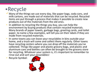 •Recycle
 Many of the things we use every day, like paper bags, soda cans, and
  milk cartons, are made out of materials that can be recycled. Recycled
  items are put through a process that makes it possible to create new
  products out of the materials from the old ones.
• In addition to recycling the things you buy, you can help the
  environment by buying products that contain recycled materials.
  Many brands of paper towels, garbage bags, greeting cards, and toilet
  paper, to name a few examples, will tell you on their labels if they are
  made from recycled materials.
• In some towns you can leave your recyclables in bins outside your
  home, and a truck will come and collect them regularly. Other towns
  have recycling centers where you can drop off the materials you've
  collected. Things like paper and plastic grocery bags, and plastic and
  aluminum cans and bottles can often be brought to the grocery store
  for recycling. Whatever your system is, it's important to remember to
  rinse out and sort your recyclables!
• Recycle Symbol:
 