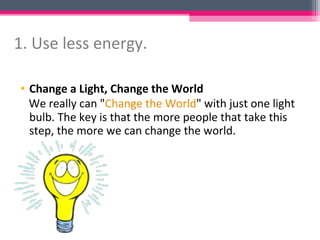 1. Use less energy.

• Change a Light, Change the World
  We really can "Change the World" with just one light
  bulb. The key is that the more people that take this
  step, the more we can change the world.
 