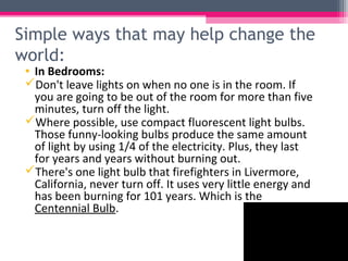 Simple ways that may help change the
world:
 • In Bedrooms:
 Don't leave lights on when no one is in the room. If
   you are going to be out of the room for more than five
   minutes, turn off the light.
 Where possible, use compact fluorescent light bulbs.
   Those funny-looking bulbs produce the same amount
   of light by using 1/4 of the electricity. Plus, they last
   for years and years without burning out.
 There's one light bulb that firefighters in Livermore,
   California, never turn off. It uses very little energy and
   has been burning for 101 years. Which is the
   Centennial Bulb.
 