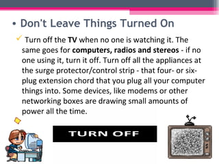 • Don't Leave Things Turned On
 Turn off the TV when no one is watching it. The
 same goes for computers, radios and stereos - if no
 one using it, turn it off. Turn off all the appliances at
 the surge protector/control strip - that four- or six-
 plug extension chord that you plug all your computer
 things into. Some devices, like modems or other
 networking boxes are drawing small amounts of
 power all the time.
 