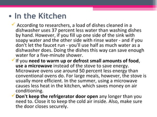 • In the Kitchen
 According to researchers, a load of dishes cleaned in a
 dishwasher uses 37 percent less water than washing dishes
 by hand. However, if you fill up one side of the sink with
 soapy water and the other side with rinse water - and if you
 don't let the faucet run - you'll use half as much water as a
 dishwasher does. Doing the dishes this way can save enough
 water for a five-minute shower.
If you need to warm up or defrost small amounts of food,
 use a microwave instead of the stove to save energy.
 Microwave ovens use around 50 percent less energy than
 conventional ovens do. For large meals, however, the stove is
 usually more efficient. In the summer, using a microwave
 causes less heat in the kitchen, which saves money on air
 conditioning.
Don't keep the refrigerator door open any longer than you
 need to. Close it to keep the cold air inside. Also, make sure
 the door closes securely.
 