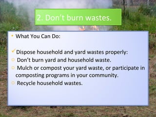 2. Don’t burn wastes.

• What You Can Do:

Dispose household and yard wastes properly:
o Don’t burn yard and household waste.
o Mulch or compost your yard waste, or participate in
 composting programs in your community.
o Recycle household wastes.
 
