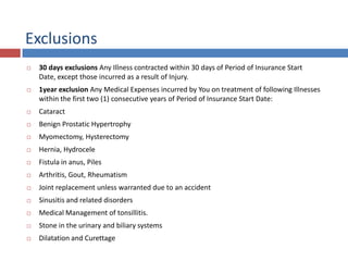 Exclusions
 30 days exclusions Any Illness contracted within 30 days of Period of Insurance Start
Date, except those incurred as a result of Injury.
 1year exclusion Any Medical Expenses incurred by You on treatment of following Illnesses
within the first two (1) consecutive years of Period of Insurance Start Date:
 Cataract
 Benign Prostatic Hypertrophy
 Myomectomy, Hysterectomy
 Hernia, Hydrocele
 Fistula in anus, Piles
 Arthritis, Gout, Rheumatism
 Joint replacement unless warranted due to an accident
 Sinusitis and related disorders
 Medical Management of tonsillitis.
 Stone in the urinary and biliary systems
 Dilatation and Curettage
 