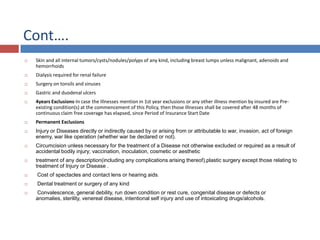 Cont….
 Skin and all internal tumors/cysts/nodules/polyps of any kind, including breast lumps unless malignant, adenoids and
hemorrhoids
 Dialysis required for renal failure
 Surgery on tonsils and sinuses
 Gastric and duodenal ulcers
 4years Exclusions-In case the Illnesses mention in 1st year exclusions or any other illness mention by insured are Pre-
existing condition(s) at the commencement of this Policy, then those Illnesses shall be covered after 48 months of
continuous claim free coverage has elapsed, since Period of Insurance Start Date
 Permanent Exclusions
 Injury or Diseases directly or indirectly caused by or arising from or attributable to war, invasion, act of foreign
enemy, war like operation (whether war be declared or not).
 Circumcision unless necessary for the treatment of a Disease not otherwise excluded or required as a result of
accidental bodily injury; vaccination, inoculation, cosmetic or aesthetic
 treatment of any description(including any complications arising thereof),plastic surgery except those relating to
treatment of Injury or Disease .
 Cost of spectacles and contact lens or hearing aids.
 Dental treatment or surgery of any kind
 Convalescence, general debility, run down condition or rest cure, congenital disease or defects or
anomalies, sterility, venereal disease, intentional self injury and use of intoxicating drugs/alcohols.
 