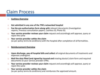 Claim Process
 Cashless Overview
 Get admitted in any one of the TPA’s networked hospital
 Fax the pre-authorisation form along with relevant documents (Investigation
reports, Previous consultation papers, Cashless ID, Photo ID)
 Your service provider reviews your claim request and accordingly will approve, query or
reject the same
 Your service provider settles the claim
(as per policy terms & conditions) with the hospital after completion of all formalities.
 Reimbursement Overview
 Upon discharge, pay all hospital bills and collect all original documents of treatments and
expenses undergone.
 Mail the duly filled (and signed by insured and treating doctor) claim form and required
documents to your service provider (TPA).
 Your service provider reviews your claim request and accordingly will approve, query or
reject the same
 Your service provider settles the claim
(as per policy terms & conditions) and reimburses the approved amount.
 