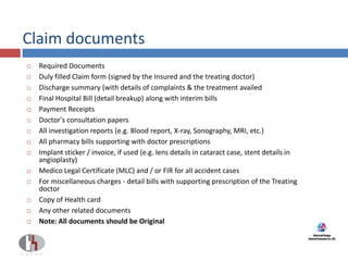 Claim documents
 Required Documents
 Duly filled Claim form (signed by the Insured and the treating doctor)
 Discharge summary (with details of complaints & the treatment availed
 Final Hospital Bill (detail breakup) along with interim bills
 Payment Receipts
 Doctor's consultation papers
 All investigation reports (e.g. Blood report, X-ray, Sonography, MRI, etc.)
 All pharmacy bills supporting with doctor prescriptions
 Implant sticker / invoice, if used (e.g. lens details in cataract case, stent details in
angioplasty)
 Medico Legal Certificate (MLC) and / or FIR for all accident cases
 For miscellaneous charges - detail bills with supporting prescription of the Treating
doctor
 Copy of Health card
 Any other related documents
 Note: All documents should be Original
 