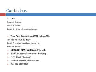 Contact us
 USGI
Product Related
080-41538832
Email ID – insure@kanoeindia.com
 Third Party Administrator(TPA) –Ericson TPA
Toll free no 1800 22 2034
Email ID – satyadeep@ericsontpa.com
Contact Address
 ERICSON TPA Healthcare Pvt. Ltd.
 4th Floor, New Vijay Cinema Building,
 S. T. Road, Chembur,
 Mumbai-400071, Maharashtra.
 Tel: 022-25280280
 