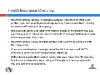 Health Insurance Overview
 Health insurance (popularly known as Medical Insurance or Mediclaim)
protects you and your dependents against any financial constraints arising
on account of a medical emergency.
 It includes disability and long term medical needs. In Mediclaim, you pay
a premium and in return the insurer commits to pay a predetermined sum
of money to meet the claims.
 Health insurance is new in Indian context and is slowly catching up with
the consumers.
 Consumers understand the objective of health insurance and itâ€™s
offering to cover the ever rising medical expenses.
 Before buying a health insurance policy, plan your requirements carefully.
It will save you from buying a policy which might not be appropriate for
you and can also be expensive.
 