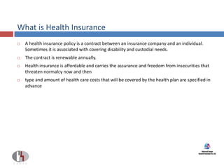 What is Health Insurance
 A health insurance policy is a contract between an insurance company and an individual.
Sometimes it is associated with covering disability and custodial needs.
 The contract is renewable annually.
 Health insurance is affordable and carries the assurance and freedom from insecurities that
threaten normalcy now and then
 type and amount of health care costs that will be covered by the health plan are specified in
advance
 
