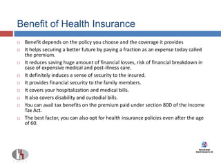 Benefit of Health Insurance
 Benefit depends on the policy you choose and the coverage it provides
 It helps securing a better future by paying a fraction as an expense today called
the premium.
 It reduces saving huge amount of financial losses, risk of financial breakdown in
case of expensive medical and post-illness care.
 It definitely induces a sense of security to the insured.
 It provides financial security to the family members.
 It covers your hospitalization and medical bills.
 It also covers disability and custodial bills.
 You can avail tax benefits on the premium paid under section 80D of the Income
Tax Act.
 The best factor, you can also opt for health insurance policies even after the age
of 60.
 