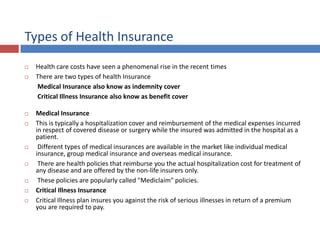 Types of Health Insurance
 Health care costs have seen a phenomenal rise in the recent times
 There are two types of health Insurance
Medical Insurance also know as indemnity cover
Critical Illness Insurance also know as benefit cover
 Medical Insurance
 This is typically a hospitalization cover and reimbursement of the medical expenses incurred
in respect of covered disease or surgery while the insured was admitted in the hospital as a
patient.
 Different types of medical insurances are available in the market like individual medical
insurance, group medical insurance and overseas medical insurance.
 There are health policies that reimburse you the actual hospitalization cost for treatment of
any disease and are offered by the non-life insurers only.
 These policies are popularly called "Mediclaim" policies.
 Critical Illness Insurance
 Critical Illness plan insures you against the risk of serious illnesses in return of a premium
you are required to pay.
 