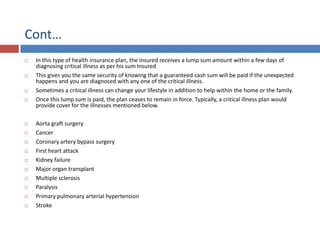 Cont…
 In this type of health insurance plan, the insured receives a lump sum amount within a few days of
diagnosing critical illness as per his sum Insured
 This gives you the same security of knowing that a guaranteed cash sum will be paid if the unexpected
happens and you are diagnosed with any one of the critical illness.
 Sometimes a critical illness can change your lifestyle in addition to help within the home or the family.
 Once this lump sum is paid, the plan ceases to remain in force. Typically, a critical illness plan would
provide cover for the illnesses mentioned below.
 Aorta graft surgery
 Cancer
 Coronary artery bypass surgery
 First heart attack
 Kidney failure
 Major organ transplant
 Multiple sclerosis
 Paralysis
 Primary pulmonary arterial hypertension
 Stroke
 