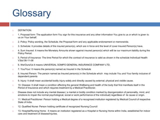 Glossary
 DEFINITION:
 1. Proposal form: The application form You sign for this insurance and any other information You give to us or which is given to
us on Your behalf.
 2. Policy: Policy wording, the Schedule, the Proposal form and any applicable endorsement or memoranda.
 3. Schedule: It provides details of the insured person(s), which are in force and the level of cover Insured Person(s) have.
 4. Sum Insured: It means the Monetary Amounts shown against insured person(s) which will be our maximum liability during the
Policy Period.
 5. Period of Insurance: The time Period for which the contract of insurance is valid as shown in the schedule Individual Health
V3bd 06-11-08
 6. We/Ours/Us It means UNIVERSAL SOMPO GENERAL INSURANCE COMPANY LTD.
 7. You/Your: It means the person(s) named as Insured in the Schedule
 8. Insured Person: The person named as Insured person(s) in the Schedule which may include You and Your family inclusive of
dependent parents
 9. Injury: It shall mean accidental bodily injury solely and directly caused by external, physical and visible cause.
 10. Disease: It shall mean a condition affecting the general Wellbeing and health of the body that first manifests itself in the
Period of Insurance and which requires treatment by a Medical Practitioner.
 Disease does not include any mental disease ( a mental or bodily condition marked by disorganization of personality, mind, and
emotions to impair the normal psychological, social or work performance of the individual) regardless of its cause or origin.
 11. Medical Practitioner: Person holding a Medical degree of a recognised institution registered by Medical Council of respective
State of India.
 12. Qualified Nurse: Person holding certificate of recognized Nursing Council
 13. Hospital/Nursing Home : It means an institution registered as a Hospital or Nursing Home within India, established for indoor
care and treatment of disease/injuries.
 