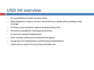 USGI IHI overview
 It is comprehensive Health Insurance Policy
 Policy designed in a way to suit your need and fit your pocket while providing a wide
Coverage
 The Policy is your protection against spiraling medical costs
 The Policy is available for Individuals and Families.
 It covers pre and post hospitalization
 Claim includes cashless and reimbursement options
 Include day care hospitalization and Domiciliary Hospitalization
 It does have an option of critical illness and daily cash
 