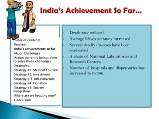 
•Table

of contents
•Preview
•India’s achievements so far
•Major Challenges
•Action currently being taken
to solve these challenges
•Strategies
•Strategy #1: Medical Tourism
•Strategy #2: Investment
•Strategy # 3: Infrastructure
•Strategy #4: Donation
•Strategy #5: Society
Integration
•Where are we heading now?
•Conclusion








Death rate reduced.
Average life-expectancy increased
Several deadly diseases have been
eradicated
A chain of National Laboratories and
Research Centers
Number of hospitals and dispensaries has
increased to 68396.

 