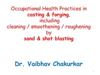 Occupational Health Practices in
casting & forging,
including
cleaning / smoothening / roughening
by
sand & shot blasting

Dr. Vaibhav Chakurkar
1

 